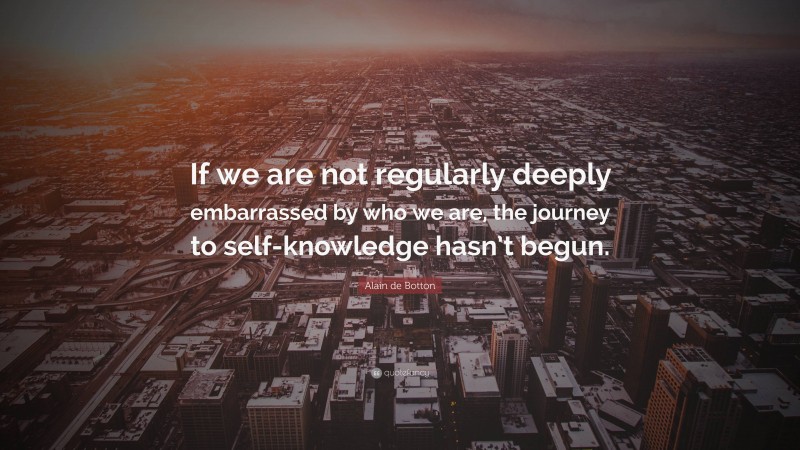 Alain de Botton Quote: “If we are not regularly deeply embarrassed by who we are, the journey to self-knowledge hasn’t begun.”