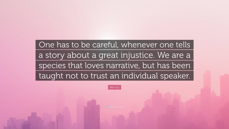 Ken Liu Quote: “One has to be careful, whenever one tells a story about a great injustice. We are a species that loves narrative, but has been taught not to trust an individual speaker.”