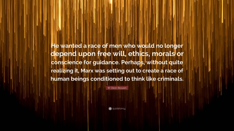 W. Cleon Skousen Quote: “He wanted a race of men who would no longer depend upon free will, ethics, morals or conscience for guidance. Perhaps, without quite realizing it, Marx was setting out to create a race of human beings conditioned to think like criminals.”