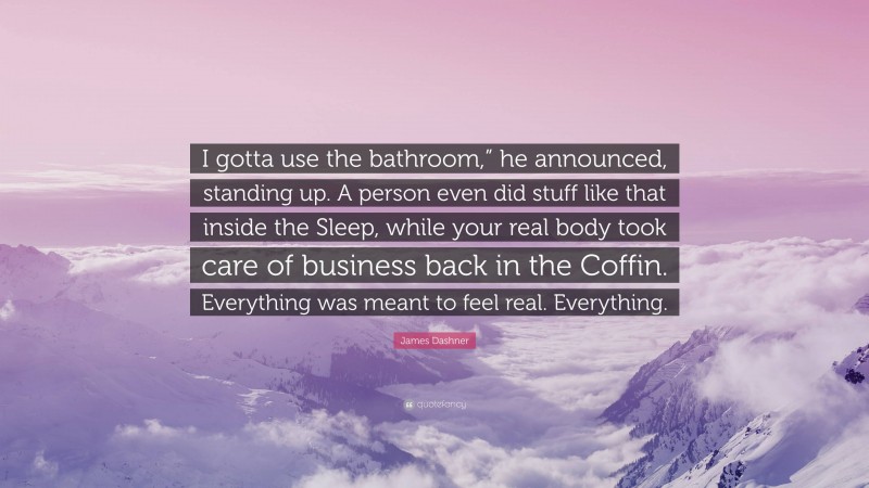 James Dashner Quote: “I gotta use the bathroom,” he announced, standing up. A person even did stuff like that inside the Sleep, while your real body took care of business back in the Coffin. Everything was meant to feel real. Everything.”