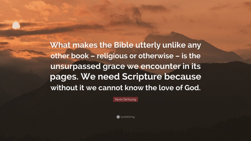 Kevin DeYoung Quote: “What makes the Bible utterly unlike any other book – religious or otherwise – is the unsurpassed grace we encounter in its pages. We need Scripture because without it we cannot know the love of God.”