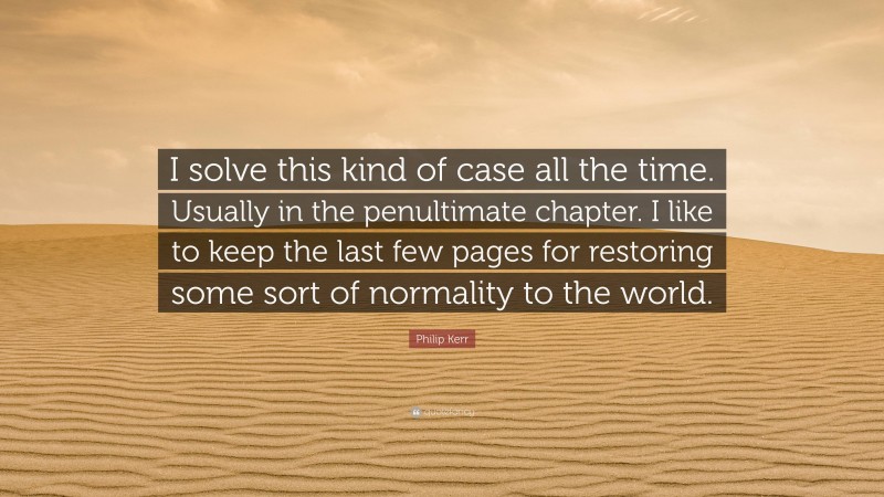 Philip Kerr Quote: “I solve this kind of case all the time. Usually in the penultimate chapter. I like to keep the last few pages for restoring some sort of normality to the world.”