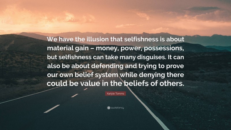 Karlyle Tomms Quote: “We have the illusion that selfishness is about material gain – money, power, possessions, but selfishness can take many disguises. It can also be about defending and trying to prove our own belief system while denying there could be value in the beliefs of others.”