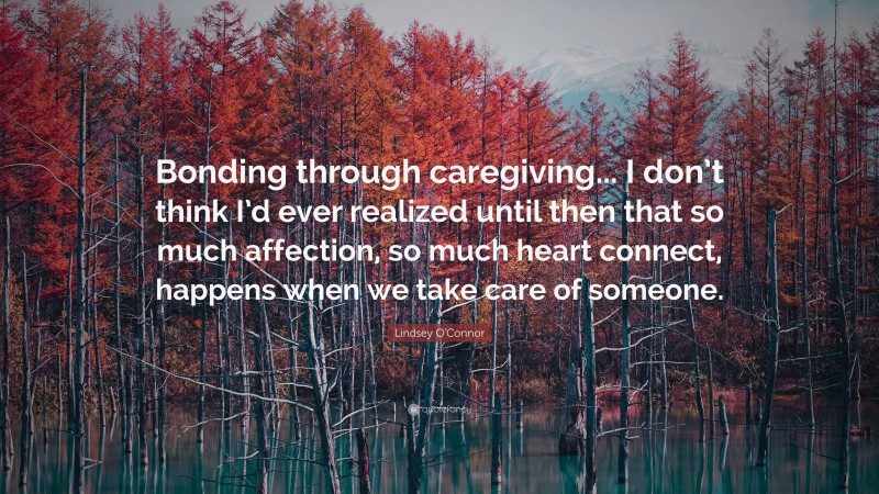 Lindsey O'Connor Quote: “Bonding through caregiving... I don’t think I’d ever realized until then that so much affection, so much heart connect, happens when we take care of someone.”
