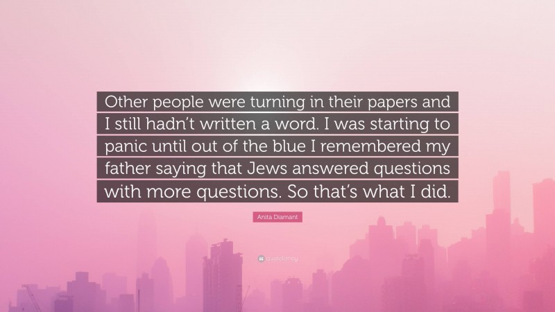 Anita Diamant Quote: “Other people were turning in their papers and I still hadn’t written a word. I was starting to panic until out of the blue I remembered my father saying that Jews answered questions with more questions. So that’s what I did.”