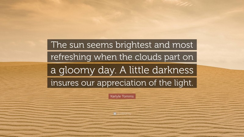 Karlyle Tomms Quote: “The sun seems brightest and most refreshing when the clouds part on a gloomy day. A little darkness insures our appreciation of the light.”