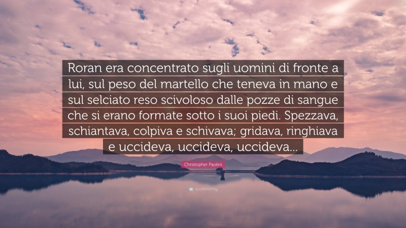 Christopher Paolini Quote: “Roran era concentrato sugli uomini di fronte a lui, sul peso del martello che teneva in mano e sul selciato reso scivoloso dalle pozze di sangue che si erano formate sotto i suoi piedi. Spezzava, schiantava, colpiva e schivava; gridava, ringhiava e uccideva, uccideva, uccideva...”