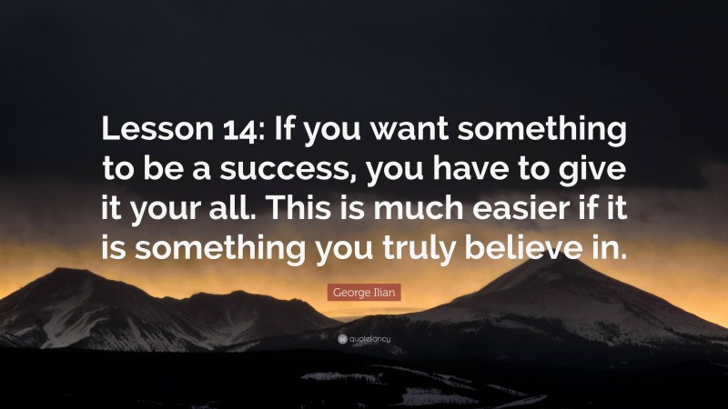 George Ilian Quote: “Lesson 14: If you want something to be a success, you have to give it your all. This is much easier if it is something you truly believe in.”