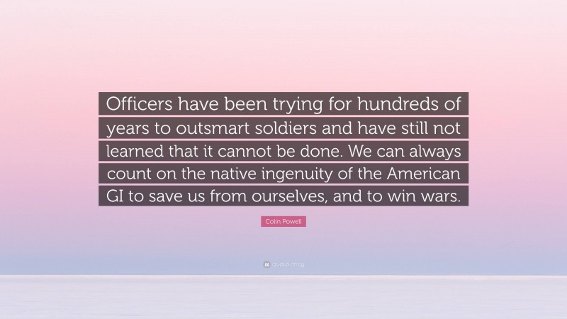 Colin Powell Quote: “Officers have been trying for hundreds of years to outsmart soldiers and have still not learned that it cannot be done. We can always count on the native ingenuity of the American GI to save us from ourselves, and to win wars.”