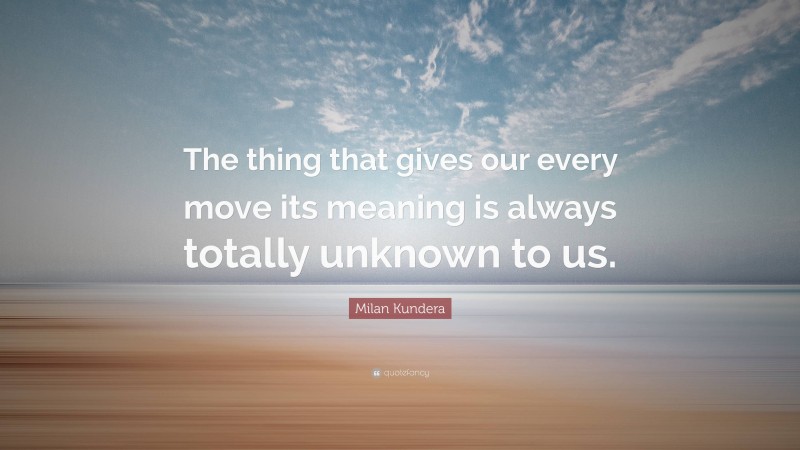 Milan Kundera Quote: “The thing that gives our every move its meaning is always totally unknown to us.”