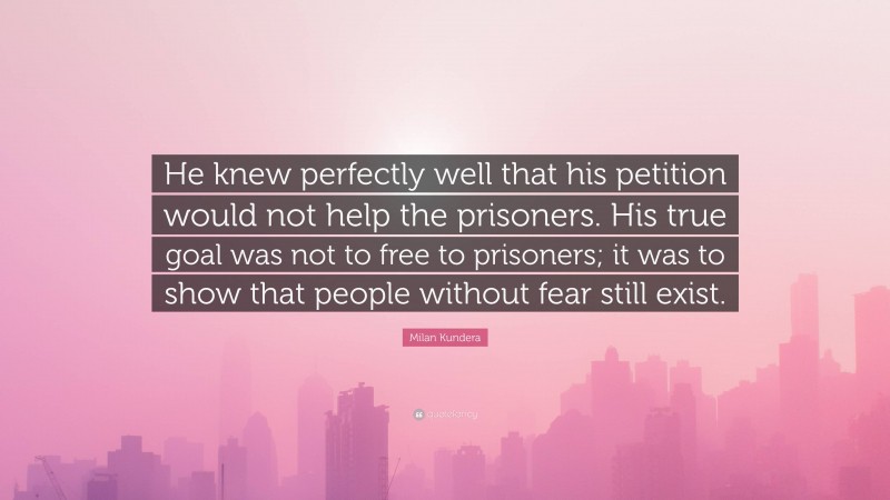 Milan Kundera Quote: “He knew perfectly well that his petition would not help the prisoners. His true goal was not to free to prisoners; it was to show that people without fear still exist.”
