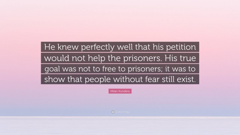 Milan Kundera Quote: “He knew perfectly well that his petition would not help the prisoners. His true goal was not to free to prisoners; it was to show that people without fear still exist.”