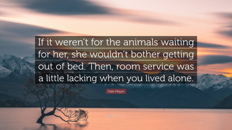 Dale Mayer Quote: “If it weren’t for the animals waiting for her, she wouldn’t bother getting out of bed. Then, room service was a little lacking when you lived alone.”