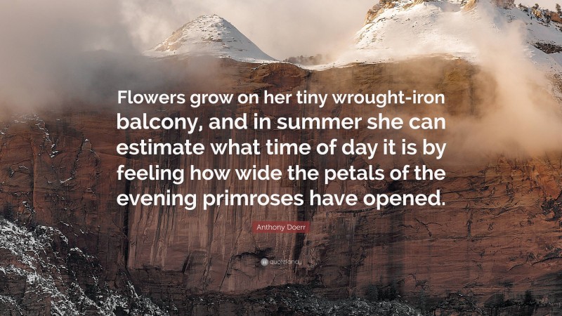 Anthony Doerr Quote: “Flowers grow on her tiny wrought-iron balcony, and in summer she can estimate what time of day it is by feeling how wide the petals of the evening primroses have opened.”