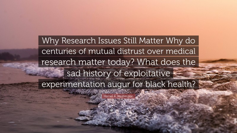 Harriet A. Washington Quote: “Why Research Issues Still Matter Why do centuries of mutual distrust over medical research matter today? What does the sad history of exploitative experimentation augur for black health?”