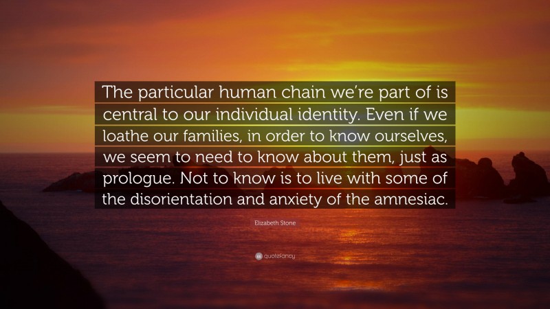 Elizabeth Stone Quote: “The particular human chain we’re part of is central to our individual identity. Even if we loathe our families, in order to know ourselves, we seem to need to know about them, just as prologue. Not to know is to live with some of the disorientation and anxiety of the amnesiac.”