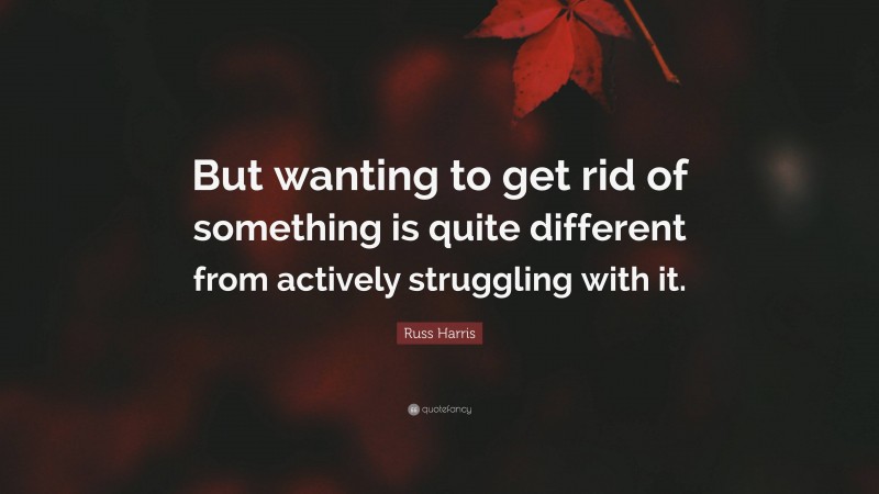 Russ Harris Quote: “But wanting to get rid of something is quite different from actively struggling with it.”