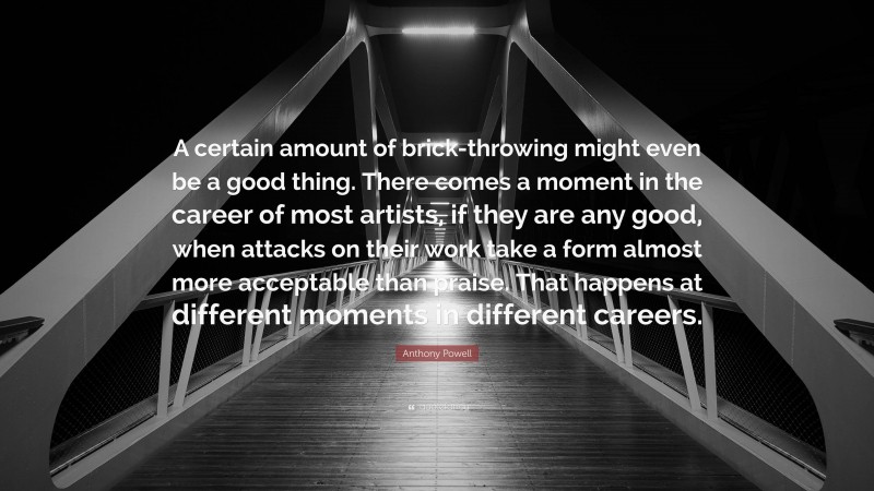 Anthony Powell Quote: “A certain amount of brick-throwing might even be a good thing. There comes a moment in the career of most artists, if they are any good, when attacks on their work take a form almost more acceptable than praise. That happens at different moments in different careers.”