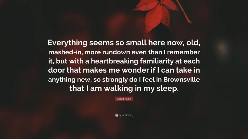 Alfred Kazin Quote: “Everything seems so small here now, old, mashed-in, more rundown even than I remember it, but with a heartbreaking familiarity at each door that makes me wonder if I can take in anything new, so strongly do I feel in Brownsville that I am walking in my sleep.”
