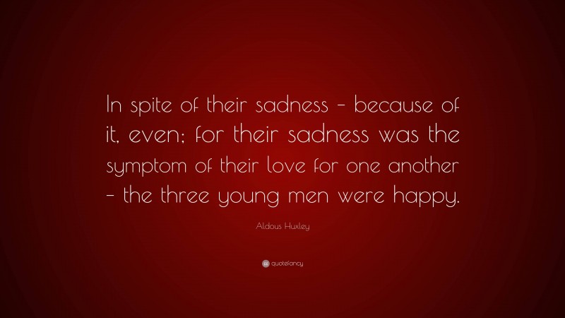 Aldous Huxley Quote: “In spite of their sadness – because of it, even; for their sadness was the symptom of their love for one another – the three young men were happy.”