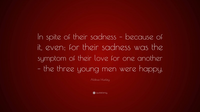 Aldous Huxley Quote: “In spite of their sadness – because of it, even; for their sadness was the symptom of their love for one another – the three young men were happy.”