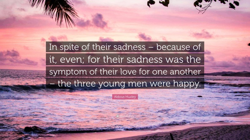 Aldous Huxley Quote: “In spite of their sadness – because of it, even; for their sadness was the symptom of their love for one another – the three young men were happy.”