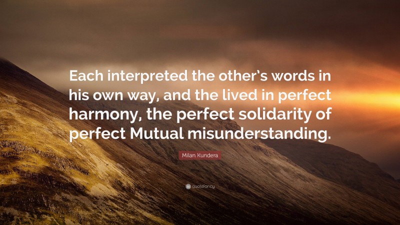 Milan Kundera Quote: “Each interpreted the other’s words in his own way, and the lived in perfect harmony, the perfect solidarity of perfect Mutual misunderstanding.”