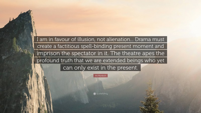 Iris Murdoch Quote: “I am in favour of illusion, not alienation... Drama must create a factitious spell-binding present moment and imprison the spectator in it. The theatre apes the profound truth that we are extended beings who yet can only exist in the present.”