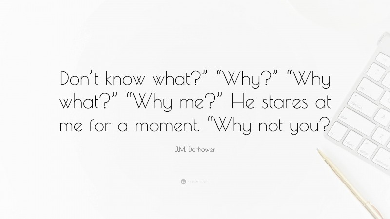 J.M. Darhower Quote: “Don’t know what?” “Why?” “Why what?” “Why me?” He stares at me for a moment. “Why not you?”