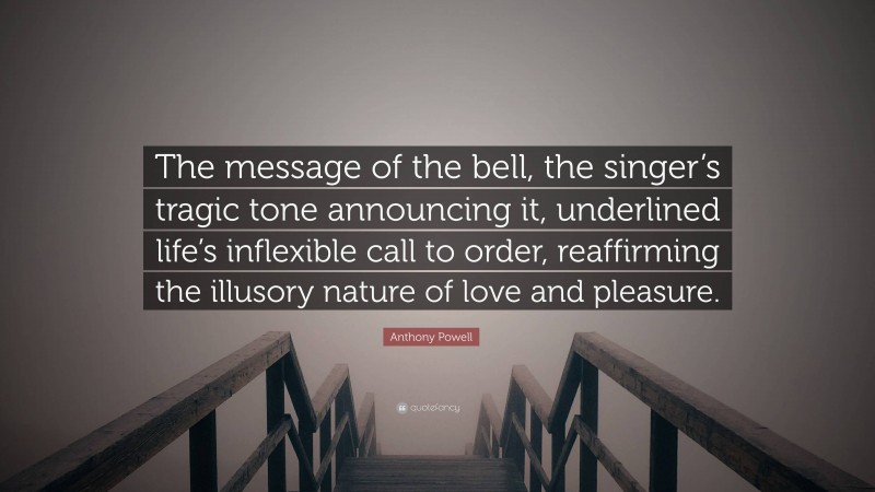 Anthony Powell Quote: “The message of the bell, the singer’s tragic tone announcing it, underlined life’s inflexible call to order, reaffirming the illusory nature of love and pleasure.”