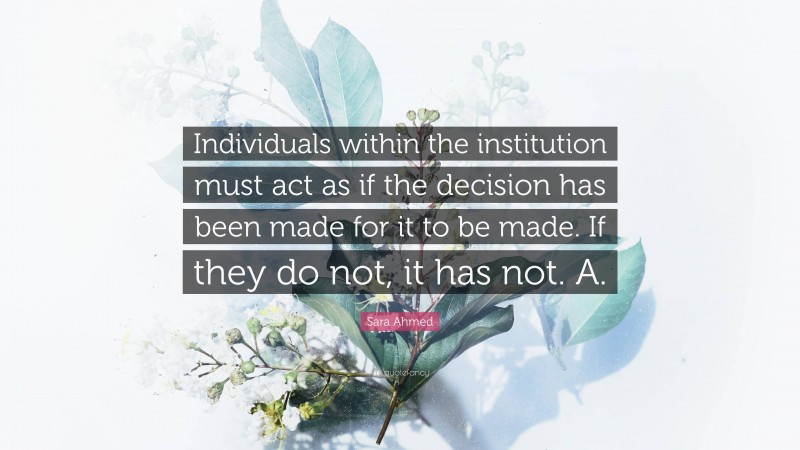 Sara Ahmed Quote: “Individuals within the institution must act as if the decision has been made for it to be made. If they do not, it has not. A.”