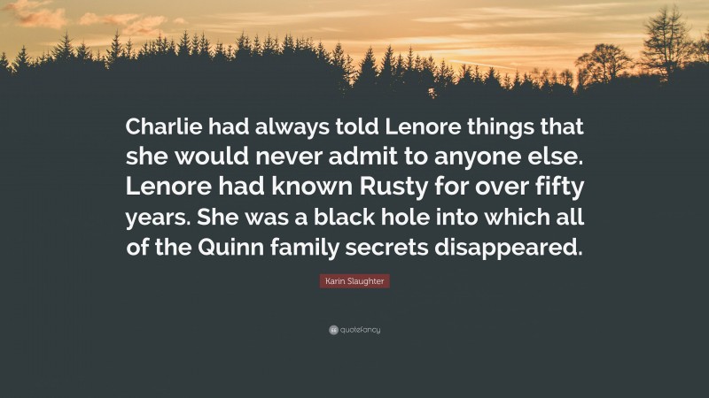 Karin Slaughter Quote: “Charlie had always told Lenore things that she would never admit to anyone else. Lenore had known Rusty for over fifty years. She was a black hole into which all of the Quinn family secrets disappeared.”