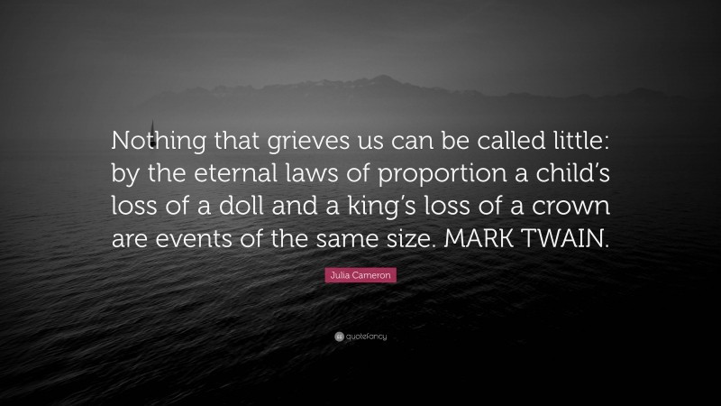 Julia Cameron Quote: “Nothing that grieves us can be called little: by the eternal laws of proportion a child’s loss of a doll and a king’s loss of a crown are events of the same size. MARK TWAIN.”