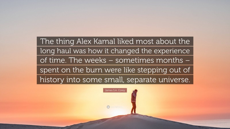 James S.A. Corey Quote: “The thing Alex Kamal liked most about the long haul was how it changed the experience of time. The weeks – sometimes months – spent on the burn were like stepping out of history into some small, separate universe.”