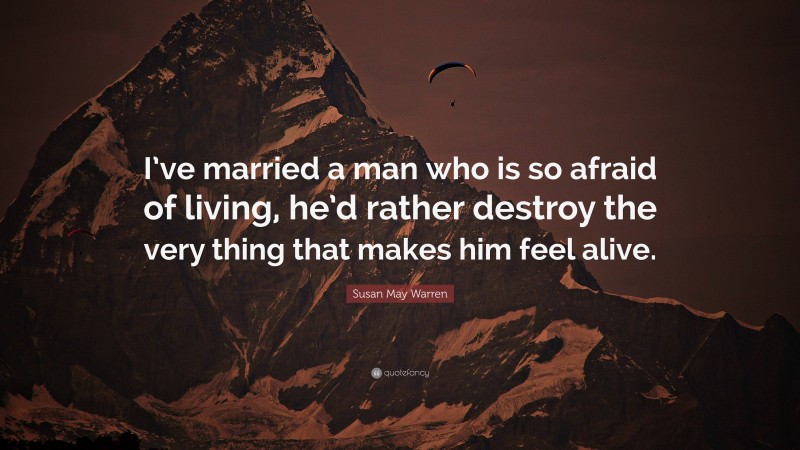 Susan May Warren Quote: “I’ve married a man who is so afraid of living, he’d rather destroy the very thing that makes him feel alive.”