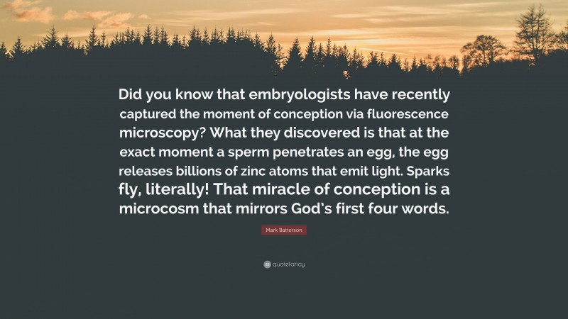 Mark Batterson Quote: “Did you know that embryologists have recently captured the moment of conception via fluorescence microscopy? What they discovered is that at the exact moment a sperm penetrates an egg, the egg releases billions of zinc atoms that emit light. Sparks fly, literally! That miracle of conception is a microcosm that mirrors God’s first four words.”