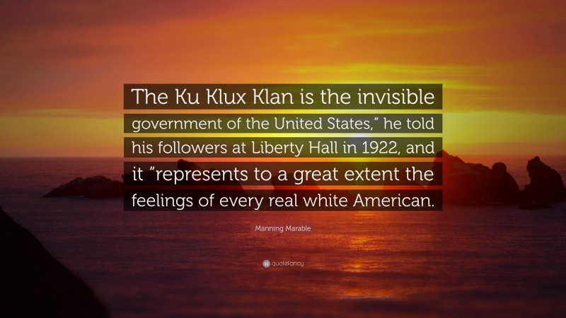 Manning Marable Quote: “The Ku Klux Klan is the invisible government of the United States,” he told his followers at Liberty Hall in 1922, and it “represents to a great extent the feelings of every real white American.”