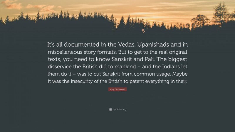 Ajay Chaturvedi Quote: “It’s all documented in the Vedas, Upanishads and in miscellaneous story formats. But to get to the real original texts, you need to know Sanskrit and Pali. The biggest disservice the British did to mankind – and the Indians let them do it – was to cut Sanskrit from common usage. Maybe it was the insecurity of the British to patent everything in their.”
