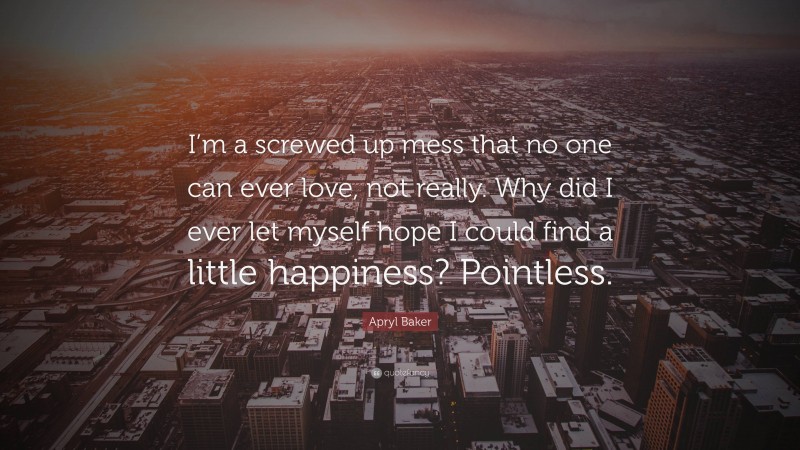 Apryl Baker Quote: “I’m a screwed up mess that no one can ever love, not really. Why did I ever let myself hope I could find a little happiness? Pointless.”