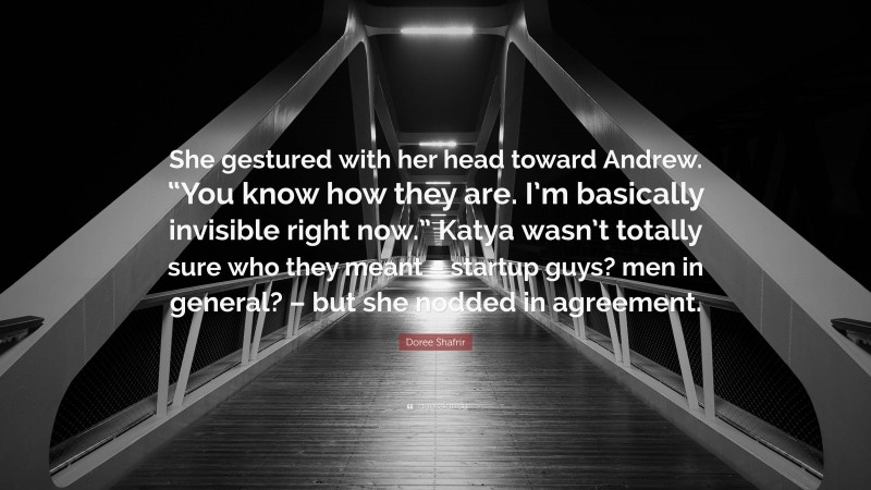 Doree Shafrir Quote: “She gestured with her head toward Andrew. “You know how they are. I’m basically invisible right now.” Katya wasn’t totally sure who they meant – startup guys? men in general? – but she nodded in agreement.”