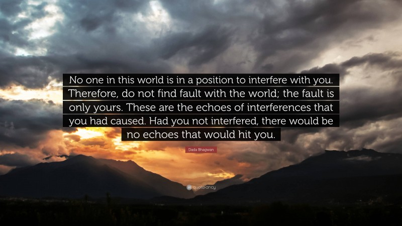 Dada Bhagwan Quote: “No one in this world is in a position to interfere with you. Therefore, do not find fault with the world; the fault is only yours. These are the echoes of interferences that you had caused. Had you not interfered, there would be no echoes that would hit you.”