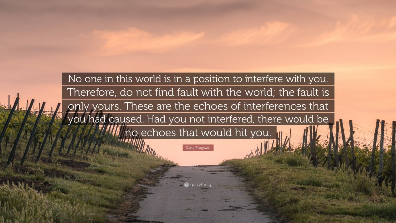 Dada Bhagwan Quote: “No one in this world is in a position to interfere with you. Therefore, do not find fault with the world; the fault is only yours. These are the echoes of interferences that you had caused. Had you not interfered, there would be no echoes that would hit you.”