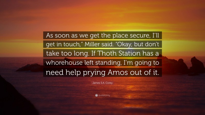 James S.A. Corey Quote: “As soon as we get the place secure, I’ll get in touch,” Miller said. “Okay, but don’t take too long. If Thoth Station has a whorehouse left standing, I’m going to need help prying Amos out of it.”
