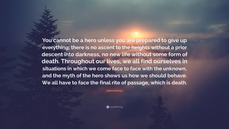 Karen Armstrong Quote: “You cannot be a hero unless you are prepared to give up everything; there is no ascent to the heights without a prior descent into darkness, no new life without some form of death. Throughout our lives, we all find ourselves in situations in which we come face to face with the unknown, and the myth of the hero shows us how we should behave. We all have to face the final rite of passage, which is death.”