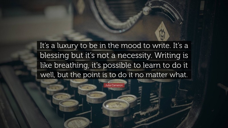 Julia Cameron Quote: “It’s a luxury to be in the mood to write. It’s a blessing but it’s not a necessity. Writing is like breathing, it’s possible to learn to do it well, but the point is to do it no matter what.”
