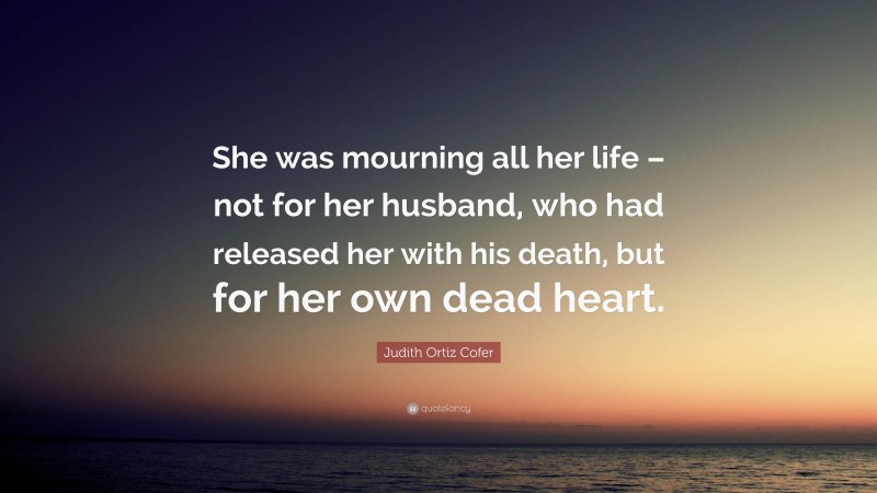 Judith Ortiz Cofer Quote: “She was mourning all her life – not for her husband, who had released her with his death, but for her own dead heart.”