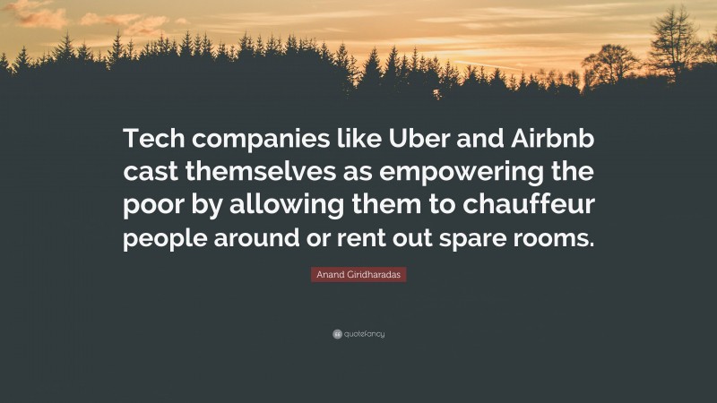 Anand Giridharadas Quote: “Tech companies like Uber and Airbnb cast themselves as empowering the poor by allowing them to chauffeur people around or rent out spare rooms.”