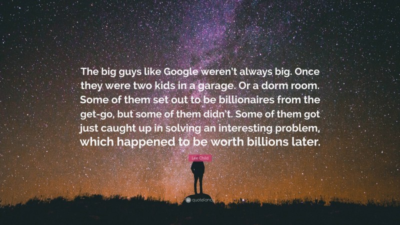 Lee Child Quote: “The big guys like Google weren’t always big. Once they were two kids in a garage. Or a dorm room. Some of them set out to be billionaires from the get-go, but some of them didn’t. Some of them got just caught up in solving an interesting problem, which happened to be worth billions later.”