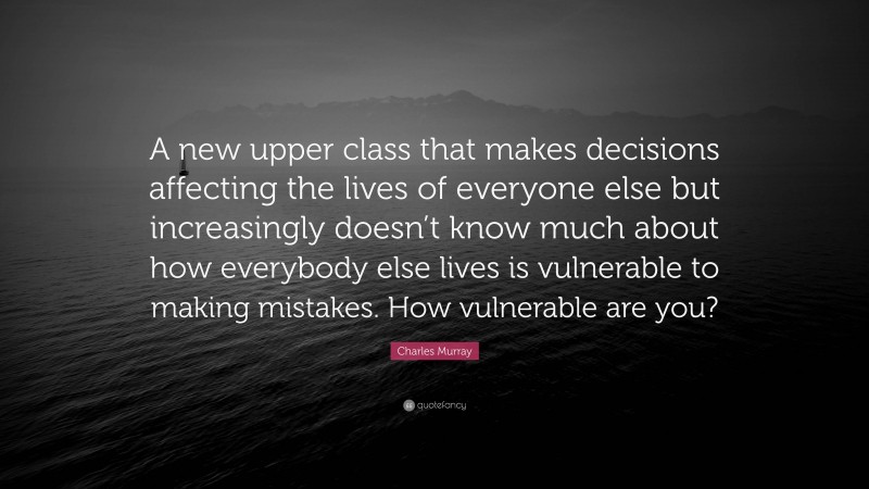 Charles Murray Quote: “A new upper class that makes decisions affecting the lives of everyone else but increasingly doesn’t know much about how everybody else lives is vulnerable to making mistakes. How vulnerable are you?”