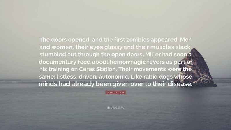 James S.A. Corey Quote: “The doors opened, and the first zombies appeared. Men and women, their eyes glassy and their muscles slack, stumbled out through the open doors. Miller had seen a documentary feed about hemorrhagic fevers as part of his training on Ceres Station. Their movements were the same: listless, driven, autonomic. Like rabid dogs whose minds had already been given over to their disease.”